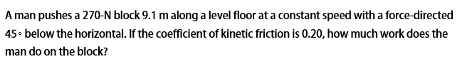 A man pushes a 270-N block 9.1 m along a level floor at a constant speed with a force-directed
45• below the horizontal. If the coefficient of kinetic friction is 0.20, how much work does the
man do on the block?
