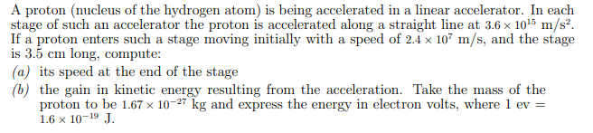 A proton (nucleus of the hydrogen atom) is being accelerated in a linear accelerator. In each
stage of such an accelerator the proton is accelerated along a straight line at 3.6 x 1015 m/s².
If a proton enters such a stage moving initially with a speed of 2.4 x 107 m/s, and the stage
is 3.5 cm long, compute:
(a) its speed at the end of the stage
(b) the gain in kinetic energy resulting from the acceleration. Take the mass of the
proton to be 1.67 × 10-27 kg and express the energy in electron volts, where 1 ev =
1.6 x 10-19 J.

