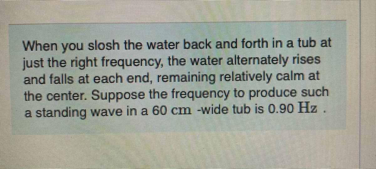 When you slosh the water back and forth in a tub at
just the right frequency, the water alternately rises
and falls at each end, remaining relatively calm at
the center. Suppose the frequency to produce such
a standing wave in a 60 cm -wide tub is 0.90 Hz
