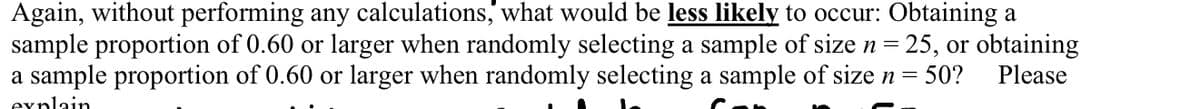 Again, without performing any calculations,' what would be less likely to occur: Obtaining a
sample proportion of 0.60 or larger when randomly selecting a sample of size n = 25, or obtaining
a sample proportion of 0.60 or larger when randomly selecting a sample of size n =
50?
Please
explain
