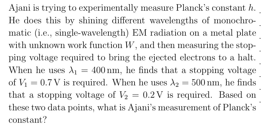 Ajani is trying to experimentally measure Planck's constant h.
He does this by shining different wavelengths of monochro-
matic (i.e., single-wavelength) EM radiation on a metal plate
with unknown work function W, and then measuring the stop-
ping voltage required to bring the ejected electrons to a halt.
When he uses d1 = 400 nm, he finds that a stopping voltage
of V1 = 0.7 V is required. When he uses A2 = 500 nm, he finds
that a stopping voltage of V2
0.2 V is required. Based on
these two data points, what is Ajani's measurement of Planck's
constant?
