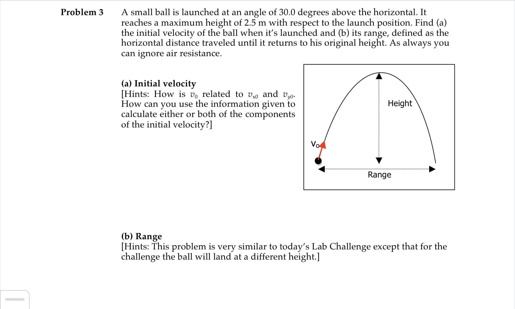 A small ball is launched at an angle of 30.0 degrees above the horizontal. It
reaches a maximum height of 2.5 m with respect to the launch position. Find (a)
the initial velocity of the ball when it's launched and (b) its range, defined as the
horizontal distance traveled until it returns to his original height. As always you
can ignore air resistance.
Problem 3
(a) Initial velocity
[Hints: How is vo related to vxo and vy0-
How can you use the information given to
calculate either or both of the components
of the initial velocity?]
Height
Vo
Range
(b) Range
[Hints: This problem is very similar to today's Lab Challenge except that for the
challenge the ball will land at a different height.]
