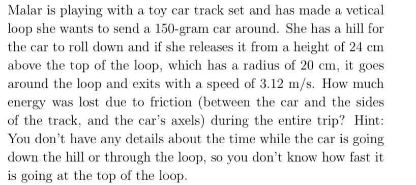 Malar is playing with a toy car track set and has made a vetical
loop she wants to send a 150-gram car around. She has a hill for
the car to roll down and if she releases it from a height of 24 cm
above the top of the loop, which has a radius of 20 cm, it goes
around the loop and exits with a speed of 3.12 m/s. How much
energy was lost due to friction (between the car and the sides
of the track, and the car's axels) during the entire trip? Hint:
You don't have any details about the time while the car is going
down the hill or through the loop, so you don't know how fast it
is going at the top of the loop.
