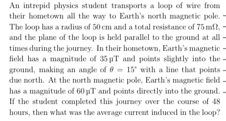 An intrepid physics student transports a loop of wire from
their hometown all the way to Earth's north magnetic pole.
The loop has a radius of 50 cm and a total resistance of 75 m2, –
and the plane of the loop is held parallel to the ground at all -
times during the journey. In their hometown, Earth's magnetic -
field has a magnitude of 35 T and points slightly into the -
ground, making an angle of 0 = 15° with a line that points -
due north. At the north magnetic pole, Earth's magnetic field –
has a magnitude of 60 µT and points directly into the ground.
If the student completed this journey over the course of 48
hours, then what was the average current induced in the loop?
