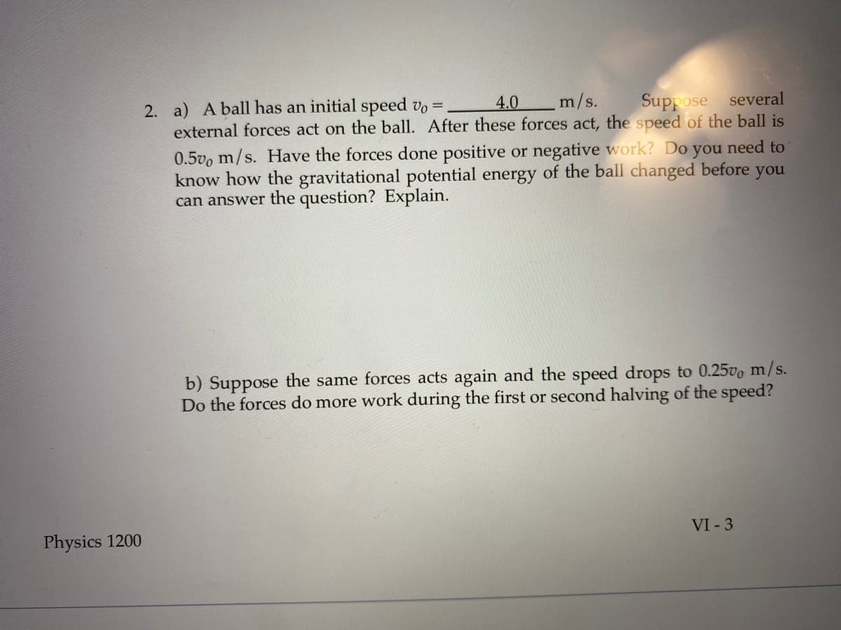 2. a) A ball has an initial speed vo =
4.0
m/s.
Suppose
several
external forces act on the ball. After these forces act, the speed of the ball is
0.5vo m/s. Have the forces done positive or negative work? Do
know how the gravitational potential energy of the ball changed before you
can answer the question? Explain.
you
need to
b) Suppose the same forces acts again and the speed drops to 0.25vo m/s.
Do the forces do more work during the first or second halving of the speed?
Physics 1200
VI - 3
