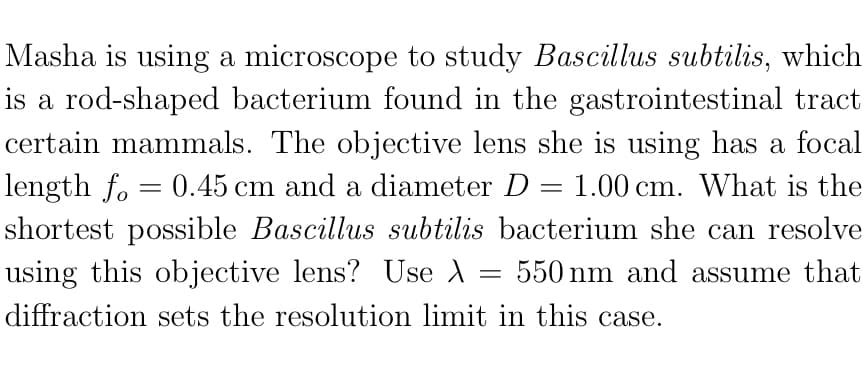 Masha is using a microscope to study Bascillus subtilis, which
is a rod-shaped bacterium found in the gastrointestinal tract
certain mammals. The objective lens she is using has a focal
length fo = 0.45 cm and a diameter D = 1.00 cm. What is the
shortest possible Bascillus subtilis bacterium she can resolve
using this objective lens? Use A
550 nm and assume that
diffraction sets the resolution limit in this case.
