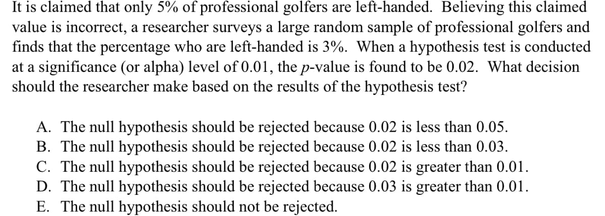 It is claimed that only 5% of professional golfers are left-handed. Believing this claimed
value is incorrect, a researcher surveys a large random sample of professional golfers and
finds that the percentage who are left-handed is 3%. When a hypothesis test is conducted
at a significance (or alpha) level of 0.01, the p-value is found to be 0.02. What decision
should the researcher make based on the results of the hypothesis test?
A. The null hypothesis should be rejected because 0.02 is less than 0.05.
B. The null hypothesis should be rejected because 0.02 is less than 0.03.
C. The null hypothesis should be rejected because 0.02 is greater than 0.01.
D. The null hypothesis should be rejected because 0.03 is greater than 0.01.
E. The null hypothesis should not be rejected.

