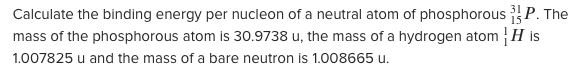 Calculate the binding energy per nucleon of a neutral atom of phosphorous P. The
mass of the phosphorous atom is 30.9738 u, the mass of a hydrogen atom H is
1.007825 u and the mass of a bare neutron is 1.008665 u.
