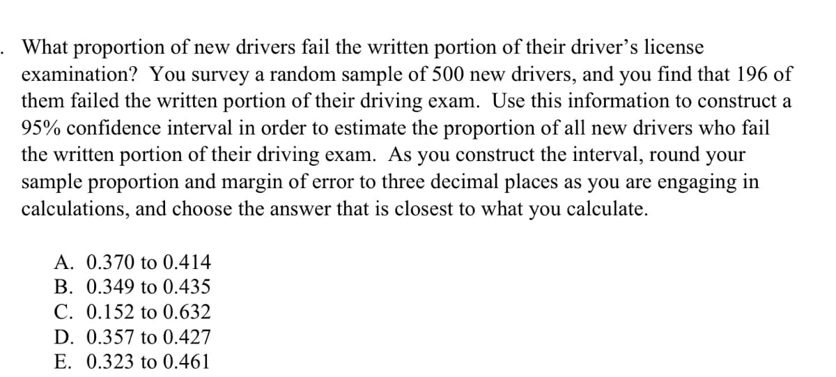 What proportion of new drivers fail the written portion of their driver's license
examination? You survey a random sample of 500 new drivers, and you find that 196 of
them failed the written portion of their driving exam. Use this information to construct a
95% confidence interval in order to estimate the proportion of all new drivers who fail
the written portion of their driving exam. As you construct the interval, round your
sample proportion and margin of error to three decimal places as you are engaging in
calculations, and choose the answer that is closest to what you calculate.
A. 0.370 to 0.414
B. 0.349 to 0.435
C. 0.152 to 0.632
D. 0.357 to 0.427
E. 0.323 to 0.461
