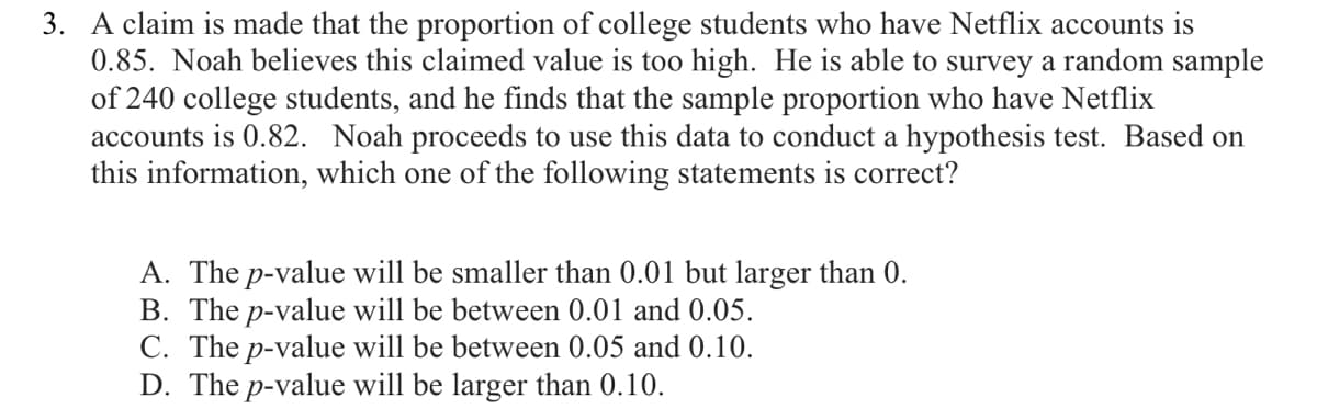 3. A claim is made that the proportion of college students who have Netflix accounts is
0.85. Noah believes this claimed value is too high. He is able to survey a random sample
of 240 college students, and he finds that the sample proportion who have Netflix
accounts is 0.82. Noah proceeds to use this data to conduct a hypothesis test. Based on
this information, which one of the following statements is correct?
A. The p-value will be smaller than 0.01 but larger than 0.
B. The p-value will be between 0.01 and 0.05.
C. The p-value will be between 0.05 and 0.10.
D. The p-value will be larger than 0.10.
