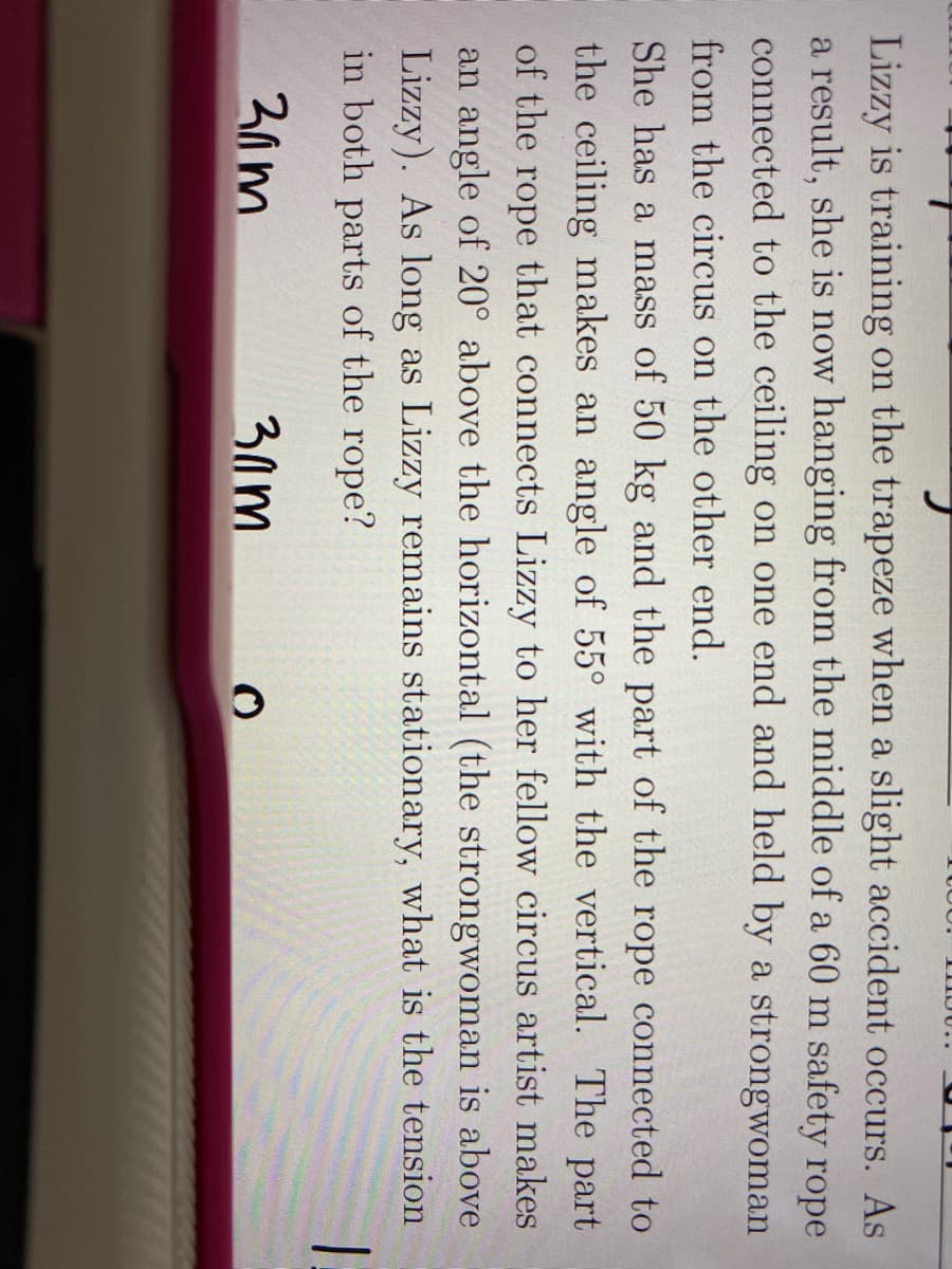Lizzy is training on the trapeze when a slight accident occurs. As
a result, she is now hanging from the middle of a 60 m safety rope
connected to the ceiling on one end and held by a strongwoman
from the circus on the other end.
She has a mass of 50 kg and the part of the rope connected to
the ceiling makes an angle of 55° with the vertical. The part
of the rope that connects Lizzy to her fellow circus artist makes
an angle of 20° above the horizontal (the strongwoman is above
Lizzy). As long as Lizzy remains stationary, what is the tension
in both parts of the rope?
