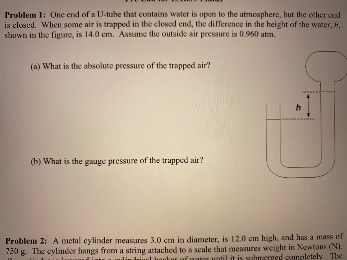 Problem 1: One end of a U-tube that contains water is open to the atmosphere, but the other end
is closed. When some air is trapped in the closed end, the difference in the height of the water, h,
shown in the figure, is 14.0 cm. Assume the outside air pressure is 0.960 atm.
(a) What is the absolute pressure of the trapped air?
h
(b) What is the gauge pressure of the trapped air?
Problem 2: A metal cylinder measures 3.0 cm in diameter, is 12.0 cm high, and has a mass of
750 g. The cylinder hangs from a string attached to a scale that measures weight in Newtons (N).
ndriool hookor of water until it is submerged completely. The
