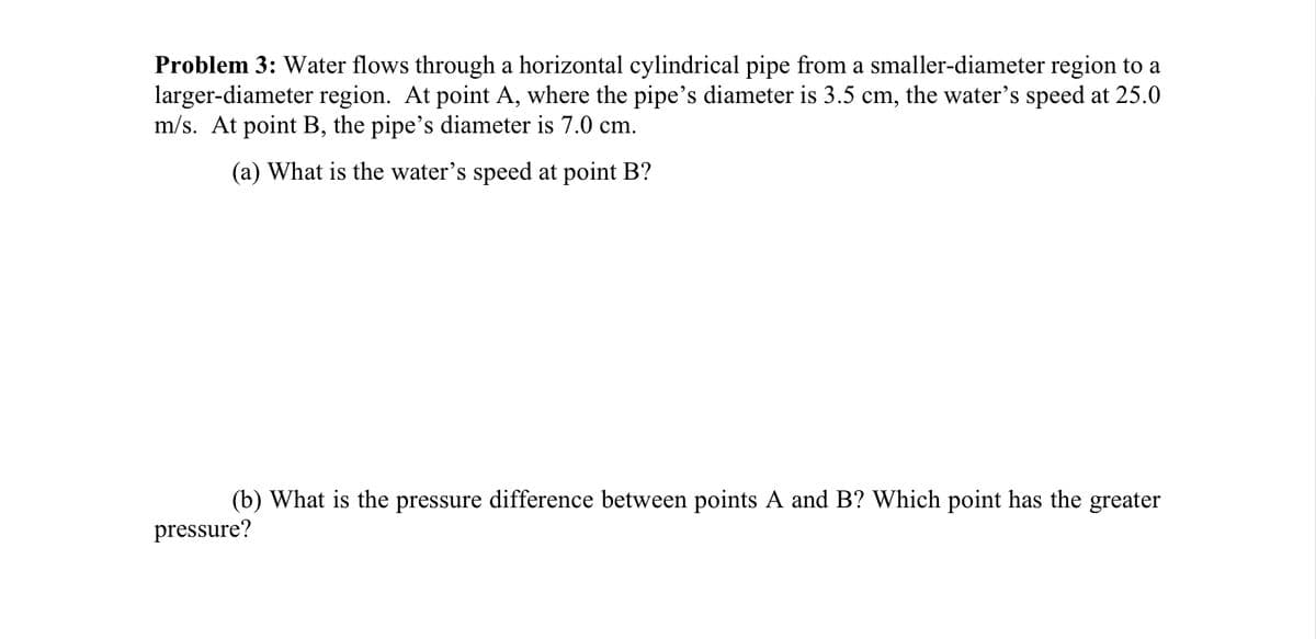 Problem 3: Water flows through a horizontal cylindrical pipe from a smaller-diameter region to a
larger-diameter region. At point A, where the pipe's diameter is 3.5 cm, the water's speed at 25.0
m/s. At point B, the pipe's diameter is 7.0 cm.
(a) What is the water's speed at point B?
(b) What is the pressure difference between points A and B? Which point has the greater
pressure?
