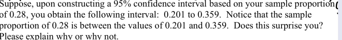 Suppose, upon constructing a 95% confidence interval based on your sample proportion(
of 0.28, you obtain the following interval: 0.201 to 0.359. Notice that the sample
proportion of 0.28 is between the values of 0.201 and 0.359. Does this surprise you?
Please explain why or why not.
