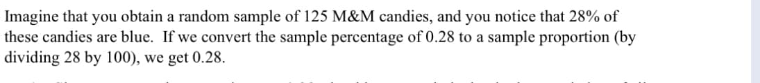 Imagine that you obtain a random sample of 125 M&M candies, and you notice that 28% of
these candies are blue. If we convert the sample percentage of 0.28 to a sample proportion (by
dividing 28 by 100), we get 0.28.
