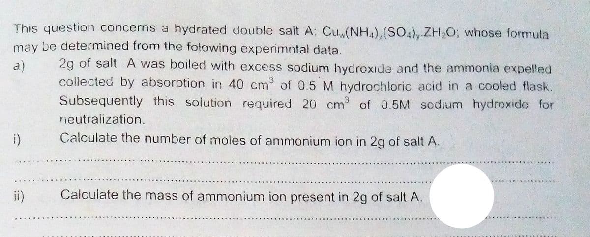 This question concerns a hydrated double salt A: Cuw(NH4),(SO4)y.ZH,O; whose formula
may be determined from the folowing experimntal data.
2g of salt A was boiled with excess sodium hydroxide and the ammonia expelled
collected by absorption in 40 cm of 0.5 M hydroohloric acid in a cooled flask.
Subsequently this solution required 20 cm of 0.5M sodium hydroxide for
a)
neutralization.
i)
Calculate the number of moles of ammonium ion in 2g of salt A.
ii)
Calculate the mass of ammonium ion present in 2g of salt A.
