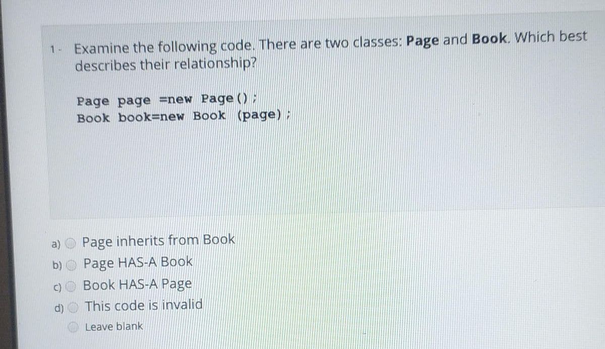 1- Examine the following code. There are two classes: Page and Book. Which best
describes their relationship?
Page page =new Page):
Book book=new Book (page);
a)
Page inherits from Book
b) O Page HAS-A Book
c)O Book HAS-A Page
d) O This code is invalid
Leave blank
