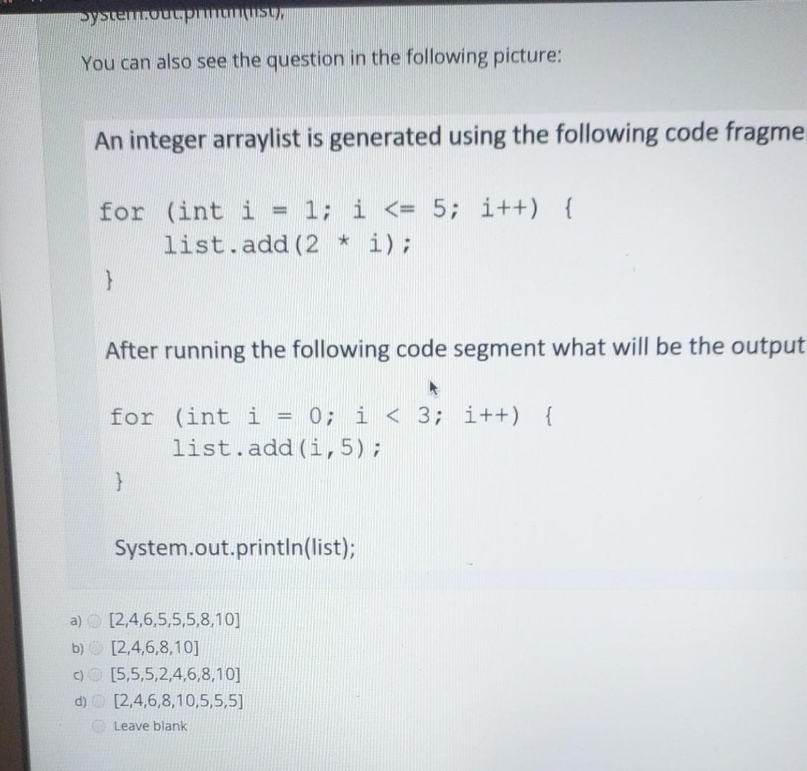 Mhsulunuud nnowaisk
You can also see the question in the following picture:
An integer arraylist is generated using the following code fragme
for (int i = 1; i <= 5; i++) {
i);
list.add (2
After running the following code segment what will be the output
for (int i = 0; i < 3; i++) {
list.add (i, 5);
System.out.printIn(list);
a) O [2,4,6,5,5,5,8,10]
b) O [2,4,6,8,10]
C)O [5,5,5,2,4,6,8,10]
d) O [2,4,6,8,10,5,5,5]
Leave blank
