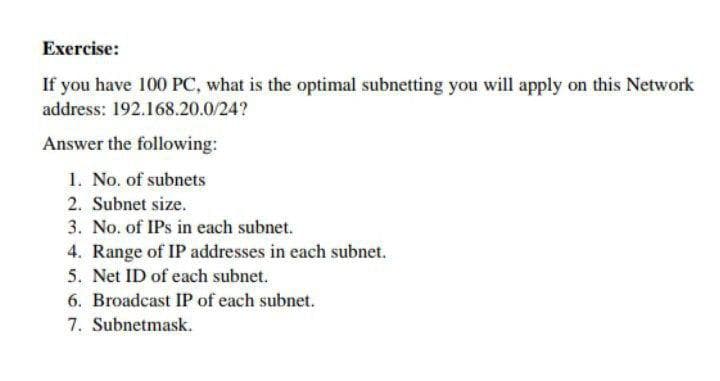 Exercise:
If you have 100 PC, what is the optimal subnetting you will apply on this Network
address: 192.168.20.0/24?
Answer the following:
1. No. of subnets
2. Subnet size.
3. No. of IPs in each subnet.
4. Range of IP addresses in each subnet.
5. Net ID of each subnet.
6. Broadcast IP of each subnet.
7. Subnetmask.
