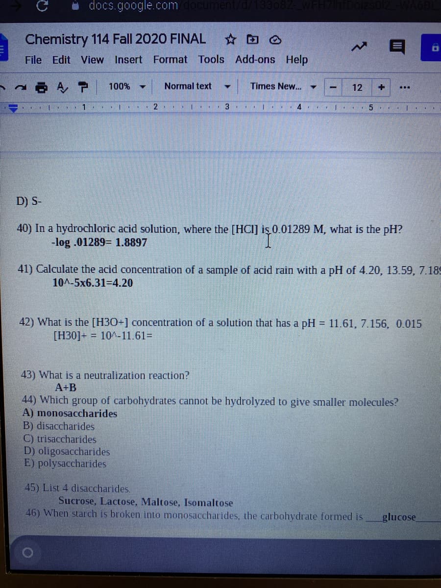 docs.google.com do
ent/d/13308Z-
Chemistry 114 Fall 2020 FINAL
File Edit
View Insert Format Tools Add-ons Help
100%
Normal text
Times New...
12
1
3
4
5
D) S-
40) In a hydrochloric acid solution, where the [HCI] iş 0 01289 M, what is the pH?
-log .01289= 1.8897
41) Calculate the acid concentration of a sample of acid rain with a pH of 4.20, 13.59, 7.189
10A-5x6.31-D4.20
42) What is the [H30+] concentration of a solution that has a pH 11.61, 7.156, 0.015
[H30]+ = 10^-11.61%3
43) What is a neutralization reaction?
A+B
44) Which group of carbohydrates cannot be hydrolyzed to give smaller molecules?
A) monosaccharides
B) disaccharides
C) trisaccharides
D) oligosaccharides
E) polysaccharides
45) List 4 disaccharides.
Sucrose, Lactose, Maltose, Isomaltose
46) When starch is broken into monosaccharides, the carbohydrate formed is
glucose
