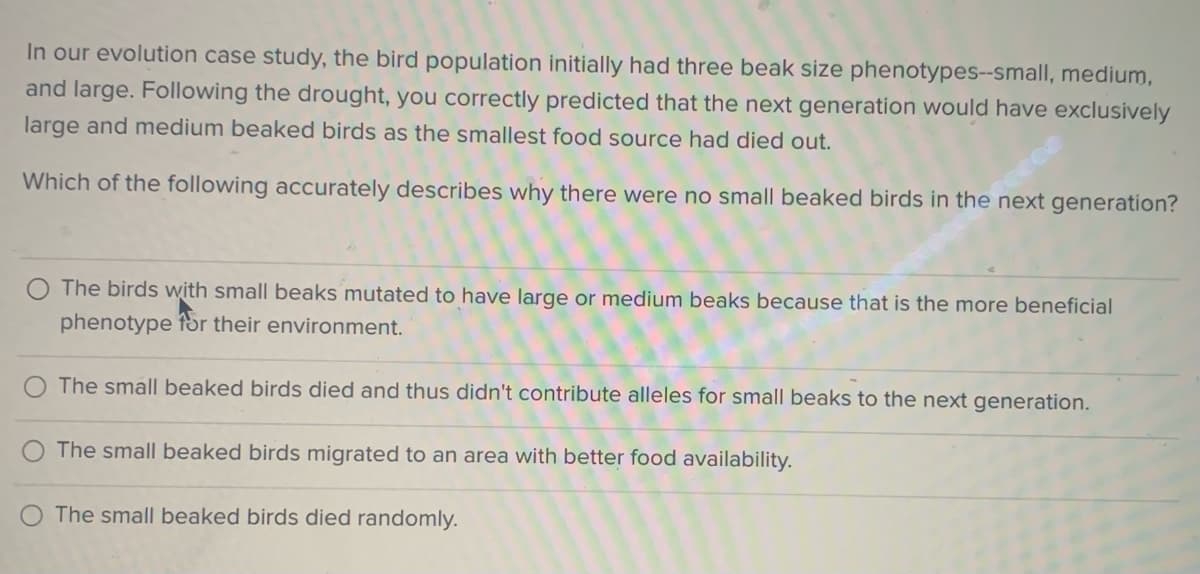 In our evolution case study, the bird population initially had three beak size phenotypes--small, medium,
and large. Following the drought, you correctly predicted that the next generation would have exclusively
large and medium beaked birds as the smallest food source had died out.
Which of the following accurately describes why there were no small beaked birds in the next generation?
The birds with small beaks mutated to have large or medium beaks because that is the more beneficial
phenotype
for their environment.
The small beaked birds died and thus didn't contribute alleles for small beaks to the next generation.
The small beaked birds migrated to an area with better food availability.
The small beaked birds died randomly.
