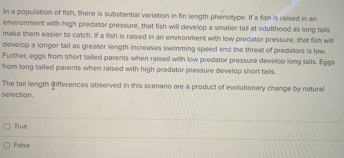 In a population of fish, there is substantial variation in fin length phenotype. If a fish is raised in an
environment with high predator pressure, that fish will develop a smaller tail at adulthood as long tails
make them easier to catch. If a fish is raised in an environment with low predator pressure, that fish will
develop a longer tail as greater length increases swimming speed and the threat of predators is low.
Further, eggs from short tailed parents when raised with low predator pressure develop long tails. Eggs
from long tailed parents when raised with high predator pressure develop short tails.
The tail length đifferences observed in this scenario are a product of evolutionary change by natural
selection.
True
False
