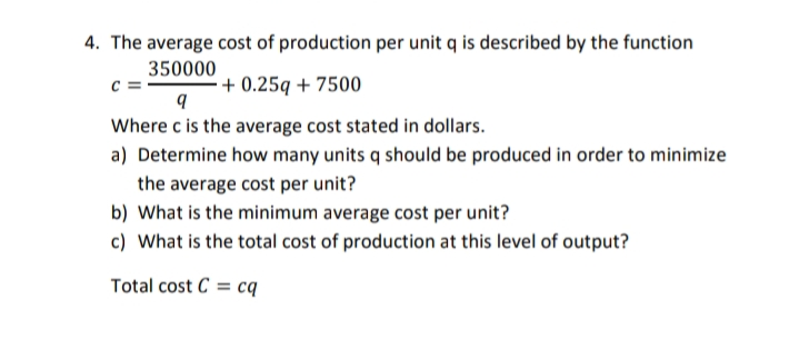 4. The average cost of production per unit q is described by the function
350000
+ 0.25q + 7500
Where c is the average cost stated in dollars.
a) Determine how many units q should be produced in order to minimize
the average cost per unit?
b) What is the minimum average cost per unit?
c) What is the total cost of production at this level of output?
Total cost C = cq
