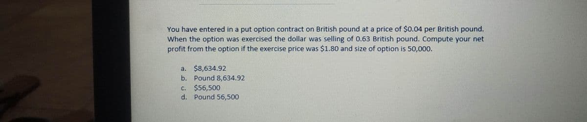 You have entered in a put option contract on British pound at a price of $0.04 per British pound.
When the option was exercised the dollar was selling of 0.63 British pound. Compute your net
profit from the option if the exercise price was $1.80 and size of option is 50,000.
a. $8,634.92
b. Pound 8,634.92
c. $56,500
d. Pound 56,500
