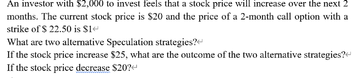 An investor with $2,000 to invest feels that a stock price will increase over the next 2
months. The current stock price is $20 and the price of a 2-month call option with a
strike of $ 22.50 is $14
What are two alternative Speculation strategies?<
If the stock price increase $25, what are the outcome of the two alternative strategies?
If the stock price decrease $20?
w ~~ m
