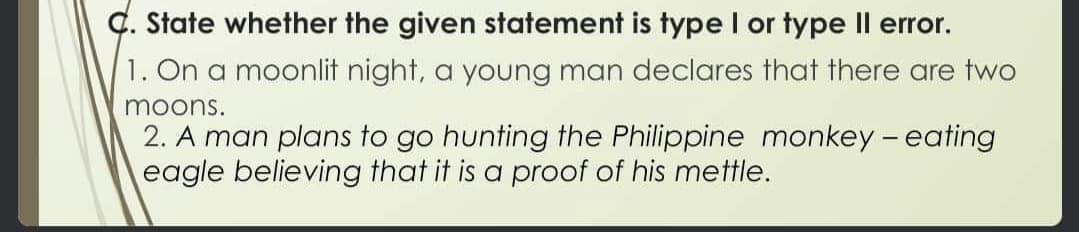 Ç. State whether the given statement is type I or type Il error.
1. On a moonlit night, a young man declares that there are two
moons.
2. A man plans to go hunting the Philippine monkey - eating
eagle believing that it is a proof of his mettle.
