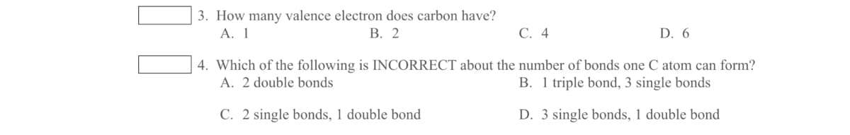 3. How many valence electron does carbon have?
А. 1
В. 2
С. 4
D. 6
4. Which of the following is INCORRECT about the number of bonds one C atom can form?
A. 2 double bonds
B. 1 triple bond, 3 single bonds
C. 2 single bonds, 1 double bond
D. 3 single bonds, 1 double bond
