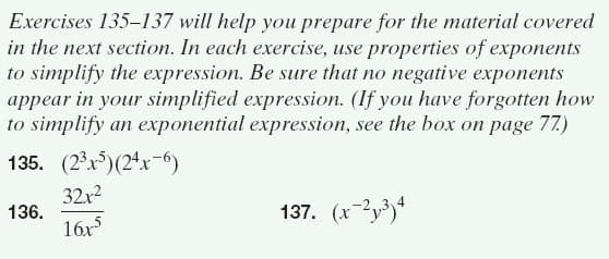 Exercises 135–137 will help you prepare for the material covered
in the next section. In each exercise, use properties of exponents
to simplify the expression. Be sure that no negative exponents
appear in your simplified expression. (If you have forgotten how
to simplify an exponential expression, see the box on page 77.)
135. (2°r)(24x-6)
32x2
136.
16x
137. (x-2y³)*
