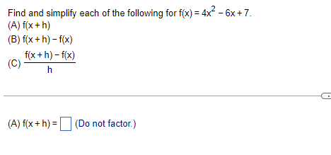 Find and simplify each of the following for f(x) = 4x2 - 6x +7.
(A) f(x + h)
(B) f(x+ h) - f(x)
f(x +h) – f(x)
(C)
h
(A) f(x + h) = (Do not factor.)
