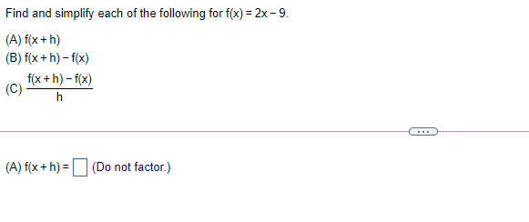 Find and simplify each of the following for f(x) = 2x - 9.
(A) f(x + h)
(B) f(x + h) – f(x)
f(x +h) - f(x)
(C)
h
...
(A) f(x + h) = (Do not factor.)
