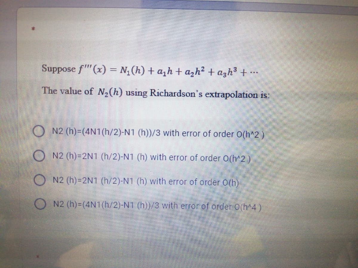 Suppose f"(x) = N¿(h) + a,h+ azh² + azh³ + •…
The value of N, (h) using Richardson's extrapolation is:
O N2 (h)-(4N1(h/2)-N1 (h))/3 with error of order O(h^2)
O N2 (h)=2N1 (h/2)-N1 (h) with error of order O(h^2)
O N2 (h)=2N1 (h/2)-N1 (h) with error of order O(h)
N2 (h)=(4N1(h/2)-NT (h))/3 with error of order O(h 4)
