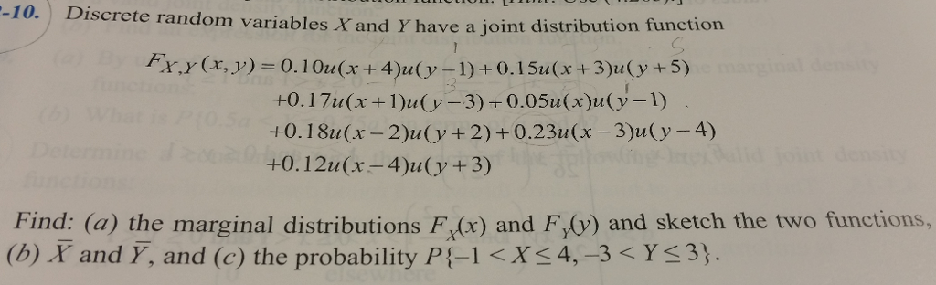 -10.
Discrete random variables X and Y have a joint distribution function
Fx,Y (x, y) = 0.10u(x+4)u(y–1)+0.15u(x+3)u(y+5)
marginal desity
+0.17u(x+1)u(y-3)+0.05u(x)u(y-1)
+0.18u(x- 2)u(y+2)+0.23u(x-3)u(y-4)
+0.12u(x-4)u(y+3)
(b)
foint density
Find: (a) the marginal distributions F (x) and F(v) and sketch the two functions,
(b) X and Y, and (c) the probability P{-1 <X<4,-3 < Y<3}.
