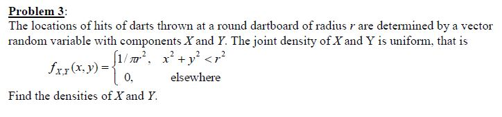 Problem 3:
The locations of hits of darts thrown at a round dartboard of radius r are determined by a vector
random variable with components X and Y. The joint density of X and Y is uniform, that is
[1/m², x+y <r?
fxr(x, y) =
0.
elsewhere
Find the densities of X and Y.
