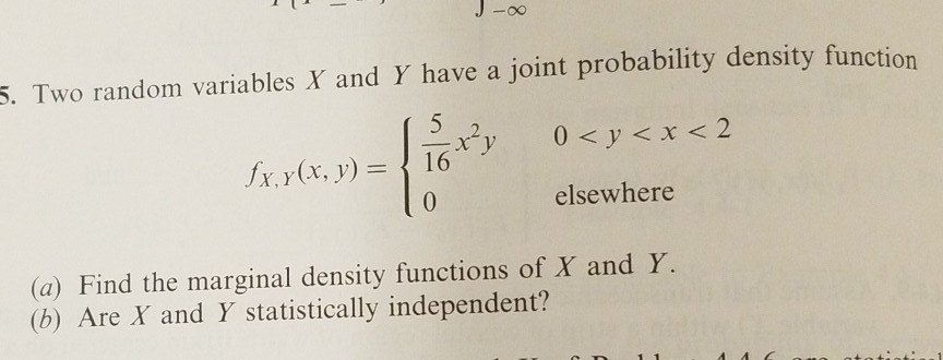 5. Two random variables X and Y have a joint probability density function
0 < y < x < 2
fx, y (x, y) =
16
elsewhere
(a) Find the marginal density functions of X and Y.
(b) Are X and Y statistically independent?
