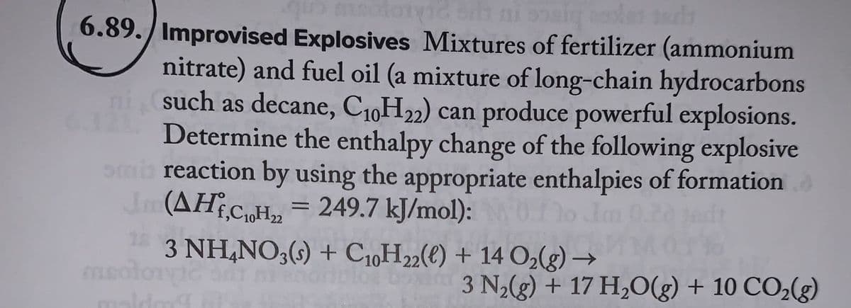 quo motoric si ni sig coplas tads
6.89. Improvised Explosives Mixtures of fertilizer (ammonium
nitrate) and fuel oil (a mixture of long-chain hydrocarbons
ni (such as decane, C₁0H22) can produce powerful explosions.
Determine the enthalpy change of the following explosive
mi reaction by using the appropriate enthalpies of formation
Jm (AH,C₂H₂ = 249.7 kJ/mol):0.10
ma
3 NH4NO3(s) + C10H22(e) + 14 O₂(g) →
NO
3 N₂(g) + 17 H₂O(g) + 10 CO₂(g)