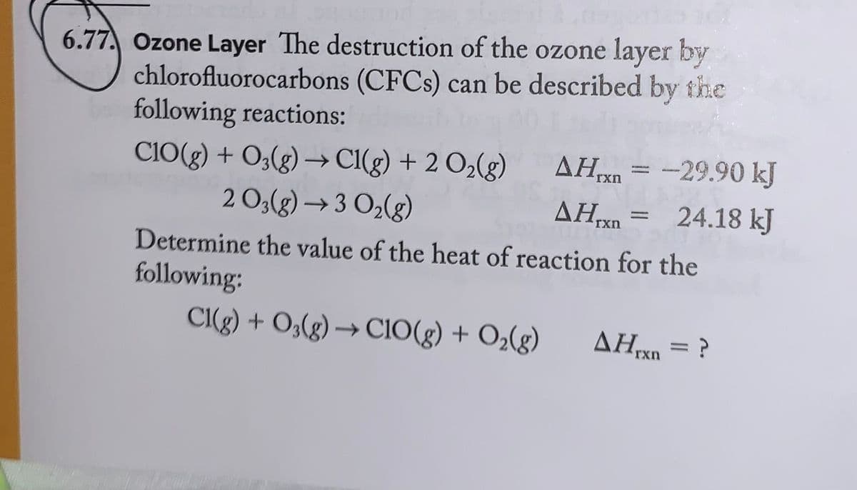6.77. Ozone Layer The destruction of the ozone layer by
chlorofluorocarbons (CFCs) can be described by the
following reactions:
CIO(g) + O2(g) → Cl(g) + 2 O₂(g)
2 0₂(g) → 3 O₂(g)
AHxn = -29.90 kJ
AH = 24.18 kJ
rxn
Determine the value of the heat of reaction for the
following:
Cl(g) + O3(g) → CIO(g) + O₂(g) AHrxn = ?