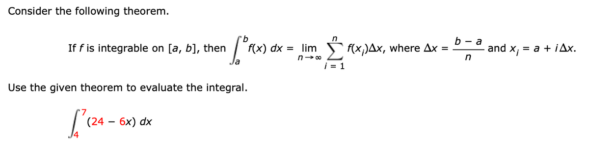 Consider the following theorem.
9.
f(x) dx =
b — а
and
n
-
If f is integrable on [a, b], then
lim f(x;)Ax, where Ax =
X;
= a + iAx.
n> 00
in
i = 1
Use the given theorem to evaluate the integral.
(24 — 6х) dx

