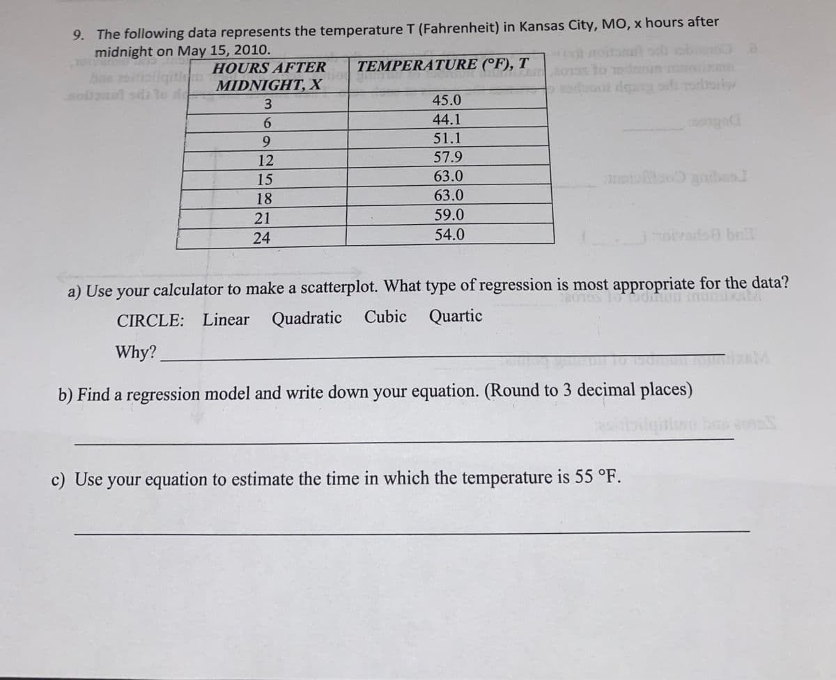 9. The following data represents the temperature T (Fahrenheit) in Kansas City, MO, x hours after
midnight on May 15, 2010.
TEMPERATURE (°F), T
to Todrmun m
oroooi dea pdi rodrriw
HOURS AFTER
MIDNIGHT, X
1 sdi to de-
45.0
44.1
51.1
12
57.9
15
63.0
18
63.0
21
59.0
24
54.0
oivads bnl
a) Use your calculator to make a scatterplot. What type of regression is most appropriate for the data?
CIRCLE: Linear Quadratic Cubic Quartic
Why?
mizAM
b) Find a regression model and write down your equation. (Round to 3 decimal places)
त
c) Use your equation to estimate the time in which the temperature is 55 °F.
