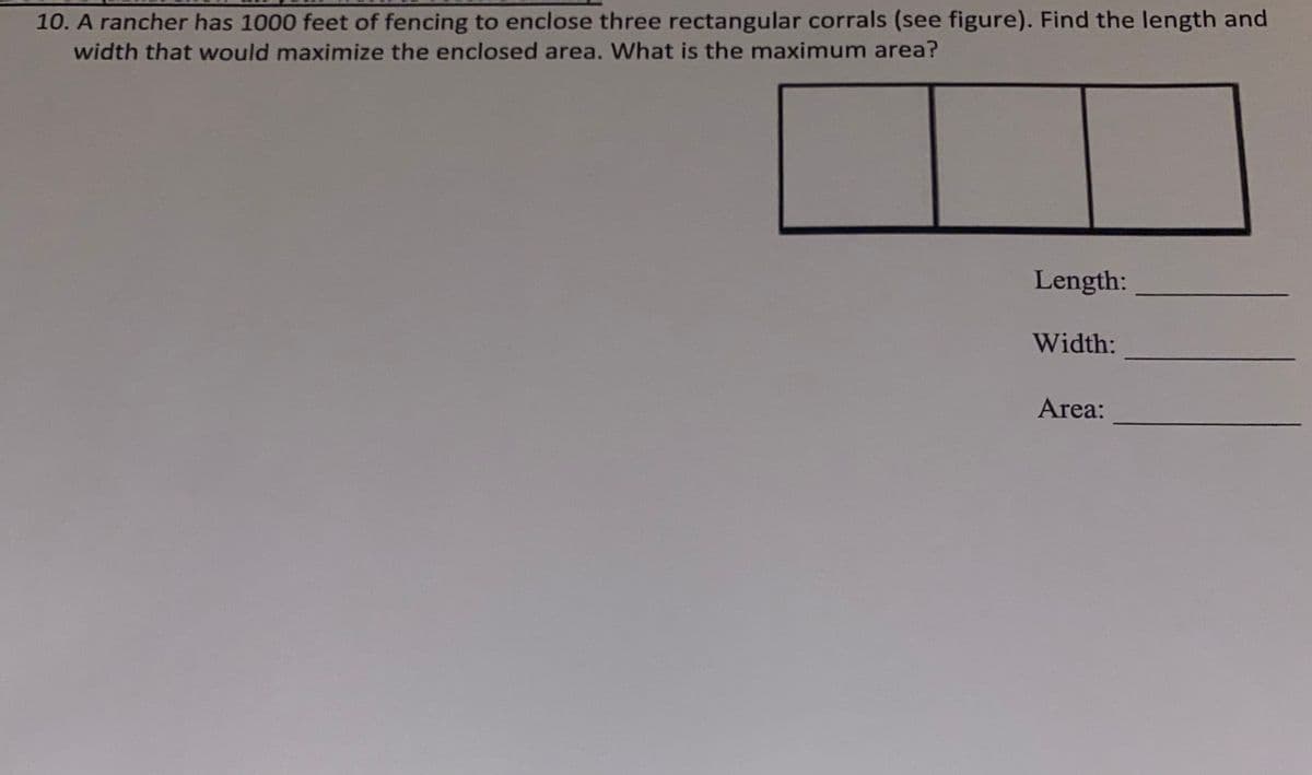10. A rancher has 1000 feet of fencing to enclose three rectangular corrals (see figure). Find the length and
width that would maximize the enclosed area. What is the maximum area?
Length:
Width:
Area:
