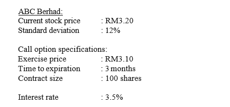 ABC Berhad:
Current stock price
: RM3.20
: 12%
Standard deviation
Call option specifications:
Exercise price
Time to expiration
: RM3.10
: 3 months
: 100 shares
:
Contract size
Interest rate
:3.5%
