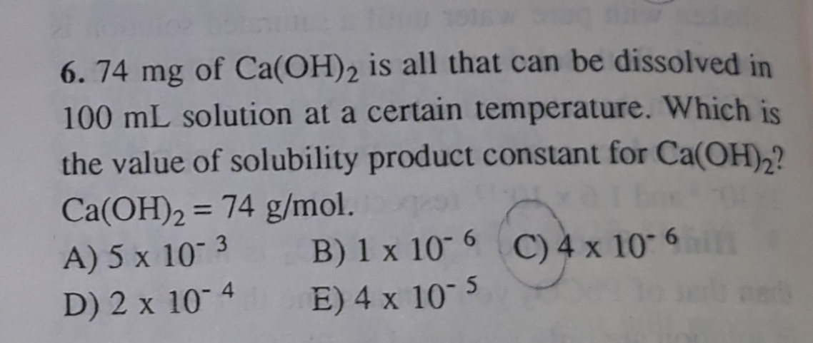 6. 74 mg of Ca(OH)2 is all that can be dissolved in
100 mL solution at a certain temperature. Which is
the value of solubility product constant for Ca(OH),?
Ca(OH)2 = 74 g/mol.
A) 5 x 10 3
D) 2 x 10 4
B) 1 x 10 6 C) 4 x 10 6
E) 4 x 10 5
il

