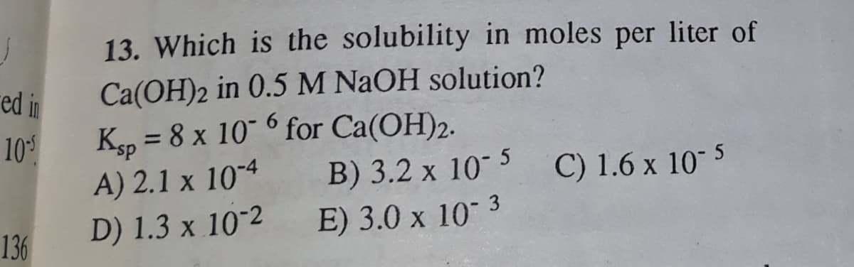 13. Which is the solubility in moles per liter of
red in
Ca(OH)2 in 0.5 M NAOH solution?
10
A) 2.1 x 104
Ksp = 8 x 10" ° for Ca(OH)2.
B) 3.2 x 10 5
E) 3.0 x 10 3
%3D
C) 1.6 x 10 5
136
D) 1.3 x 10-2
