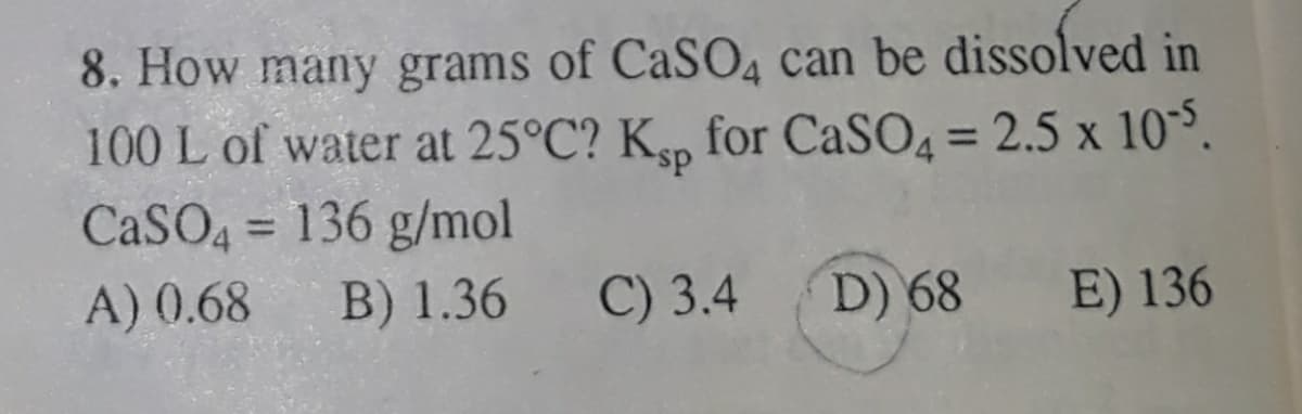 8. How many grams of CaSO4 can be dissolved in
100 L of water at 25°C? K,p for CaSO4 = 2.5 x 10°.
CaSO4 = 136 g/mol
%3D
A) (0.68
B) 1.36
C) 3.4
D) 68
E) 136
