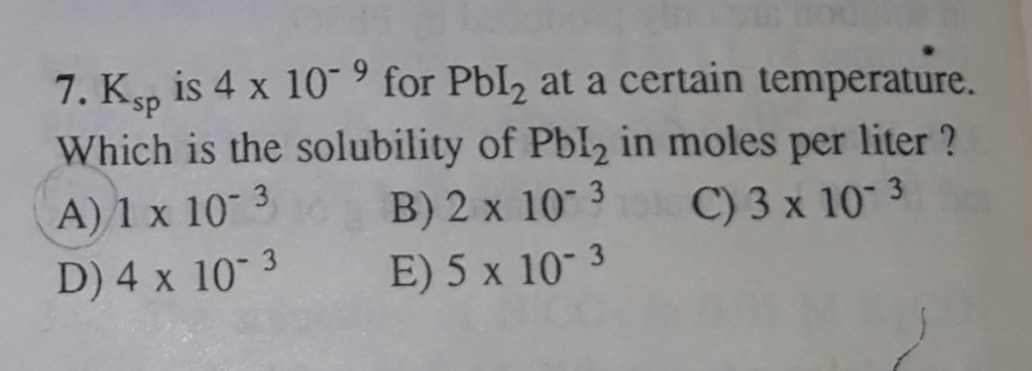7. Ks, is 4 x 10 ° for PbI2 at a certain temperature.
Which is the solubility of Pbl2 in moles per liter ?
ds.
A) 1 x 10 3
B) 2 x 10 3
E) 5 x 10- 3
C) 3 x 10 3
D) 4 x 10 3
