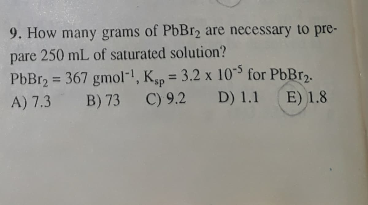 9. How many grams of PbBr2 are necessary to pre-
pare 250 mL of saturated solution?
PbBr2 = 367 gmol-!, Ksp = 3.2 x 10 for PbBr2.
A) 7.3 B) 73
%3D
%3D
C) 9.2
D) 1.1
E) 1.8
