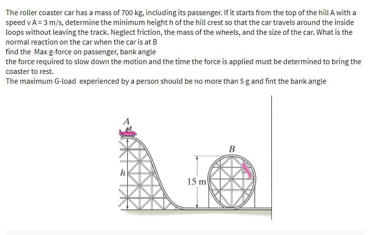 The roller coaster car has a mass of 700 kg, including its passenger. If it starts from the top of the hill A with a
speed v A = 3 m/s, determine the minimum height h of the hill crest so that the car travels around the inside
loops without leaving the track. Neglect friction, the mass of the wheels, and the size of the car. What is the
normal reaction on the car when the car is at B
find the Max g-force on passenger, bank angle
the force required to slow down the motion and the time the force is applied must be determined to bring the
coaster to rest.
The maximum G-load experienced by a person should be no more than 5 g and fint the bank angle
B
h
15 m